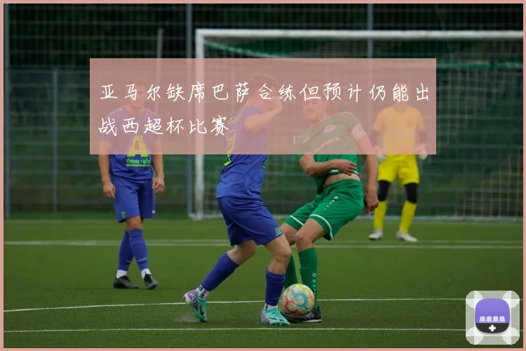 亚马尔缺席巴萨合练但预计仍能出战西超杯比赛