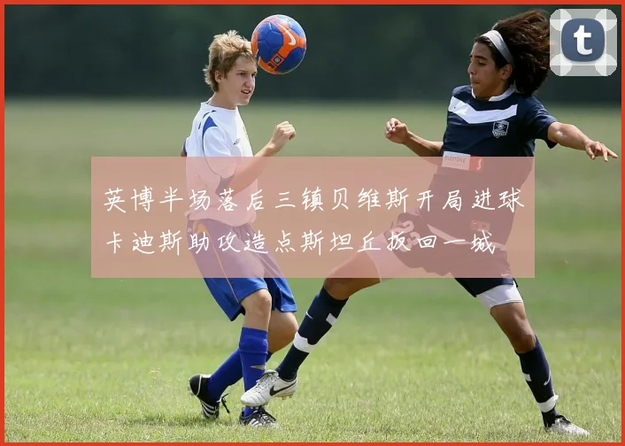 英博半场落后三镇贝维斯开局进球卡迪斯助攻造点斯坦丘扳回一城