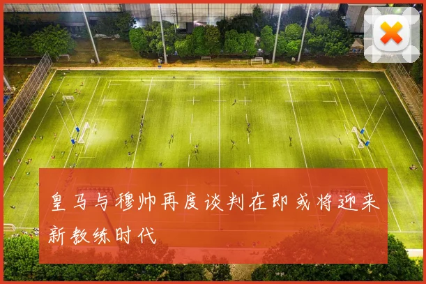 皇马与穆帅再度谈判在即或将迎来新教练时代
