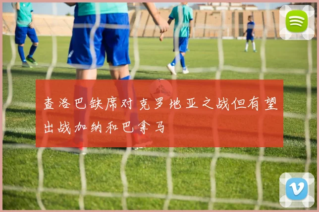 查洛巴缺席对克罗地亚之战但有望出战加纳和巴拿马