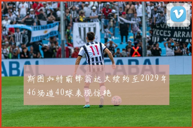 斯图加特前锋翁达夫续约至2029年46场造40球表现惊艳