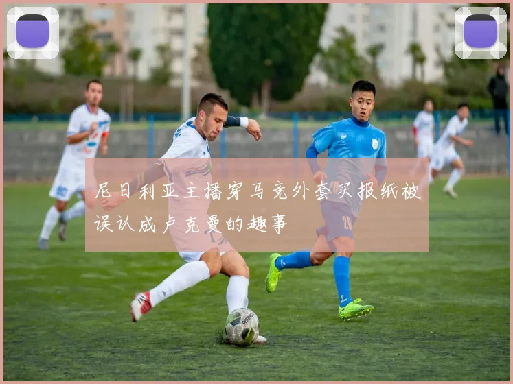 尼日利亚主播穿马竞外套买报纸被误认成卢克曼的趣事