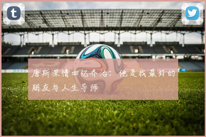 唐斯深情回忆乔治：他是我最好的朋友与人生导师