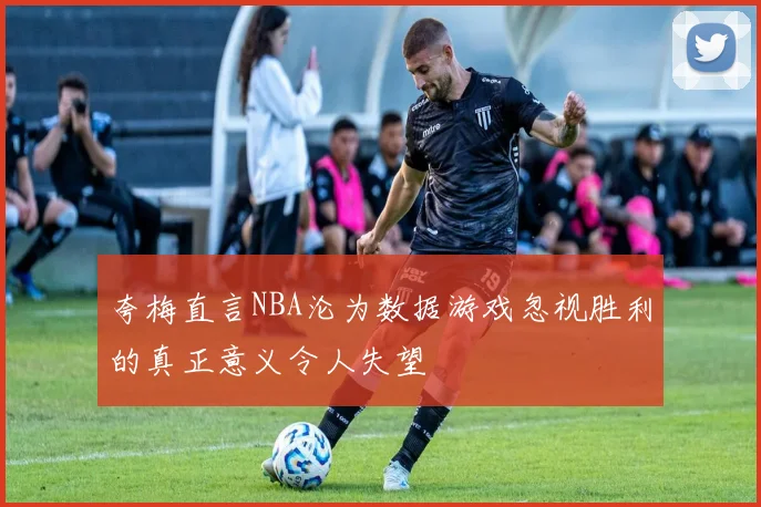 夸梅直言NBA沦为数据游戏忽视胜利的真正意义令人失望