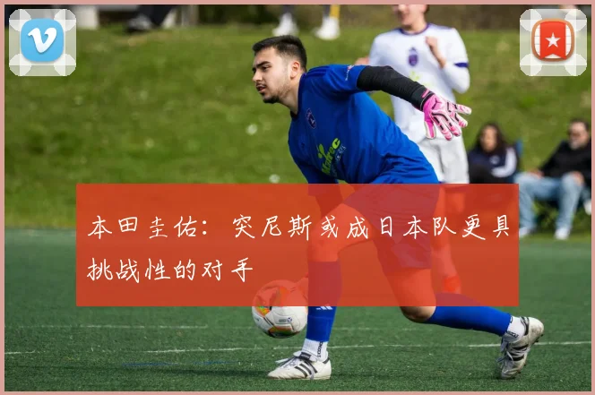 本田圭佑：突尼斯或成日本队更具挑战性的对手