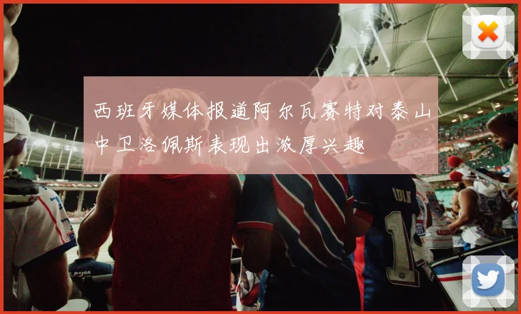 西班牙媒体报道阿尔瓦赛特对泰山中卫洛佩斯表现出浓厚兴趣