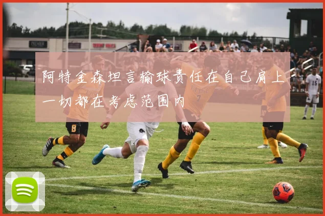 阿特金森坦言输球责任在自己肩上一切都在考虑范围内