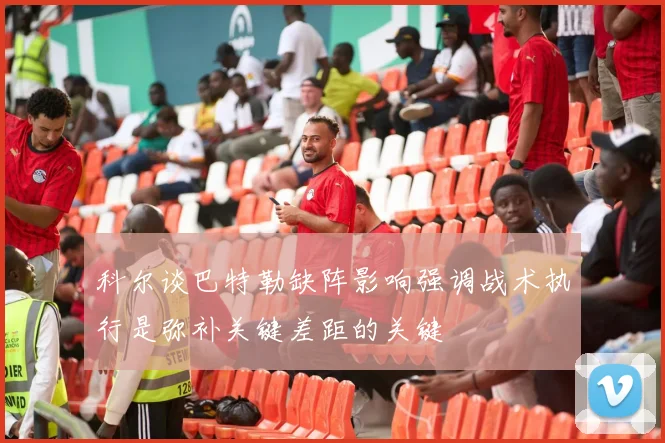 科尔谈巴特勒缺阵影响强调战术执行是弥补关键差距的关键