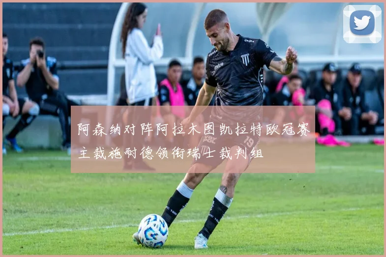 阿森纳对阵阿拉木图凯拉特欧冠赛主裁施耐德领衔瑞士裁判组
