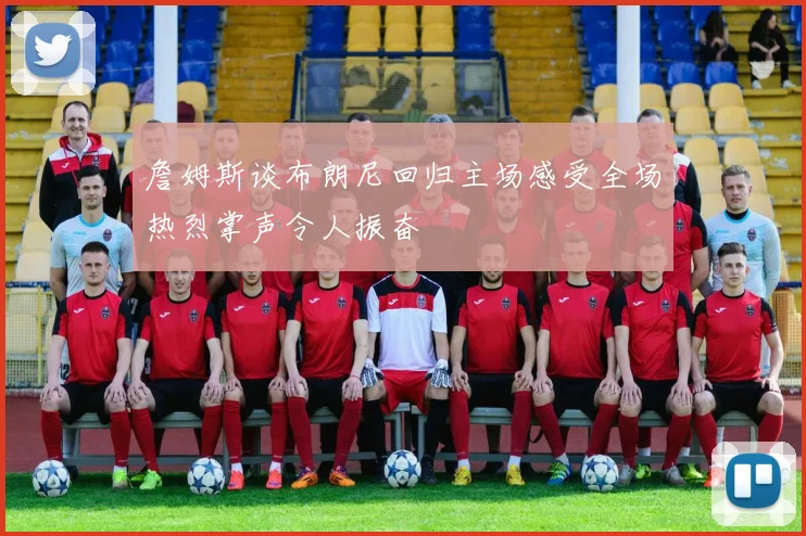 詹姆斯谈布朗尼回归主场感受全场热烈掌声令人振奋