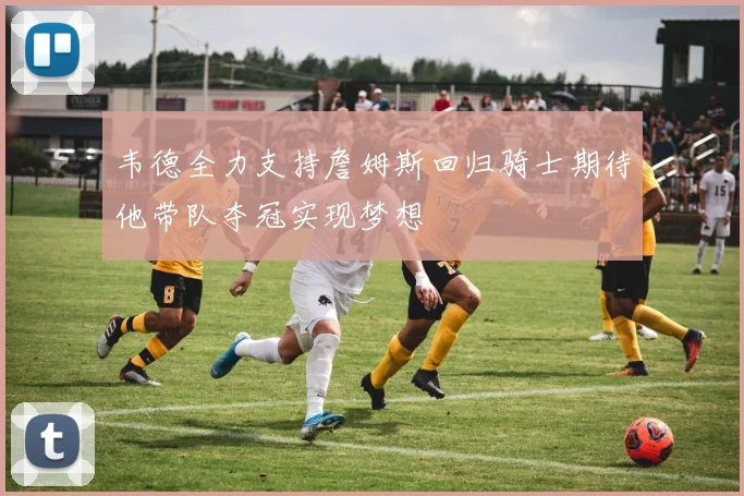 韦德全力支持詹姆斯回归骑士期待他带队夺冠实现梦想