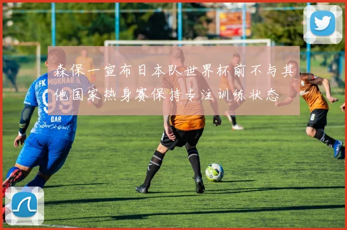 森保一宣布日本队世界杯前不与其他国家热身赛保持专注训练状态