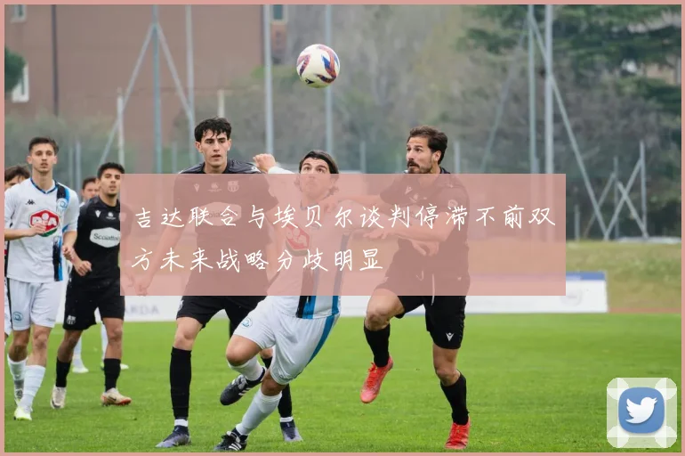 吉达联合与埃贝尔谈判停滞不前双方未来战略分歧明显