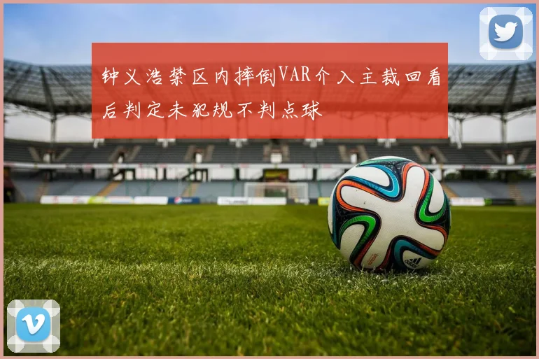 钟义浩禁区内摔倒VAR介入主裁回看后判定未犯规不判点球