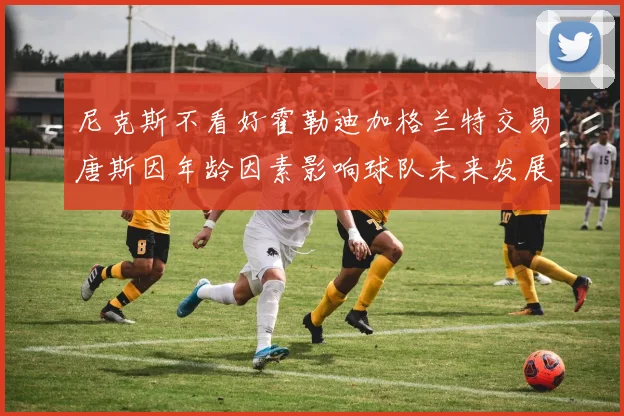 尼克斯不看好霍勒迪加格兰特交易唐斯因年龄因素影响球队未来发展