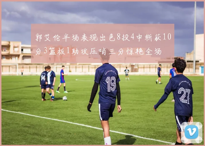 郭艾伦半场表现出色8投4中斩获10分3篮板1助攻压哨三分惊艳全场