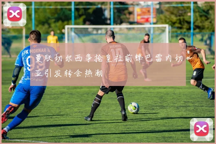 曼联切尔西争抢皇社前锋巴雷内切亚引发转会热潮