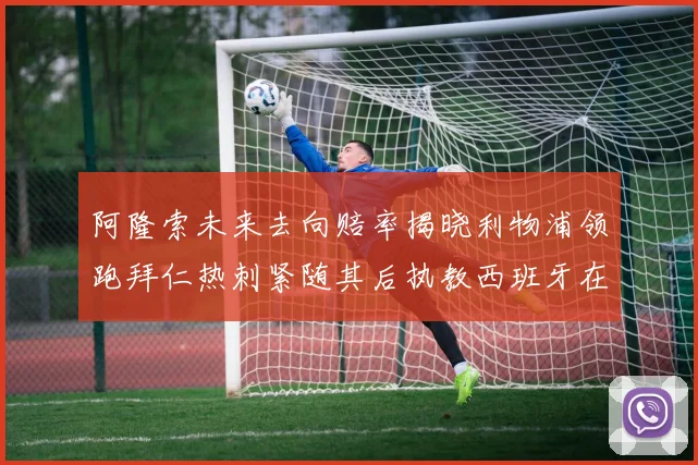 阿隆索未来去向赔率揭晓利物浦领跑拜仁热刺紧随其后执教西班牙在列