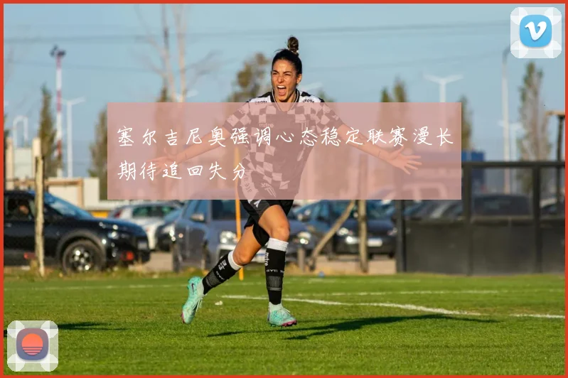 塞尔吉尼奥强调心态稳定联赛漫长期待追回失分