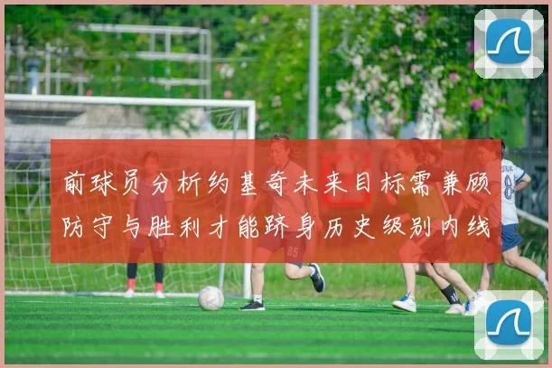 前球员分析约基奇未来目标需兼顾防守与胜利才能跻身历史级别内线行列
