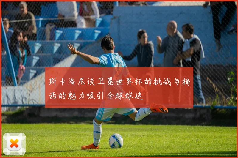 斯卡洛尼谈卫冕世界杯的挑战与梅西的魅力吸引全球球迷