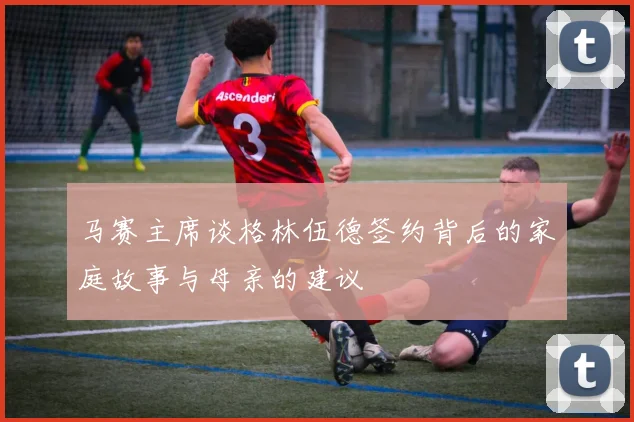 马赛主席谈格林伍德签约背后的家庭故事与母亲的建议