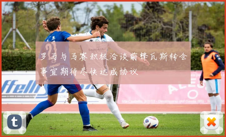 罗马与马赛积极洽谈前锋瓦斯转会事宜期待尽快达成协议