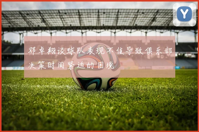 邓卓翔谈球队表现不佳导致俱乐部决策时间紧迫的困境