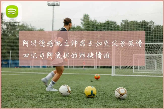 阿玛德感慨主帅离去如失父亲深情回忆与阿莫林的师徒情谊